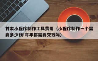 临沧甘肃小程序制作工具费用（小程序制作一个需要多少钱!每年都需要交钱吗）