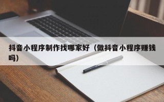 临沧抖音小程序制作找哪家好（做抖音小程序赚钱吗）