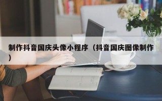 临沧制作抖音国庆头像小程序（抖音国庆图像制作）