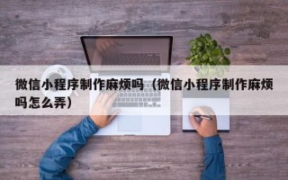 临沧微信小程序制作麻烦吗（微信小程序制作麻烦吗怎么弄）