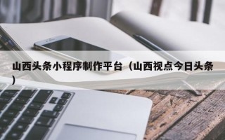 临沧山西头条小程序制作平台（山西视点今日头条）